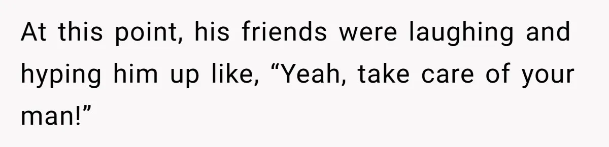 At this point, his friends were laughing and hyping him up like, “Yeah, take care of your man!”