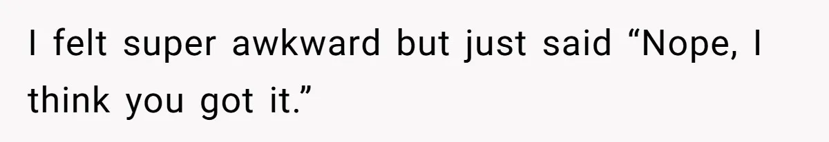 I felt super awkward but just said “Nope, I think you got it.”