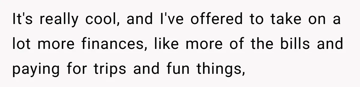 It's really cool, and I've offered to take on a lot more finances, like more of the bills and paying for trips and fun things,