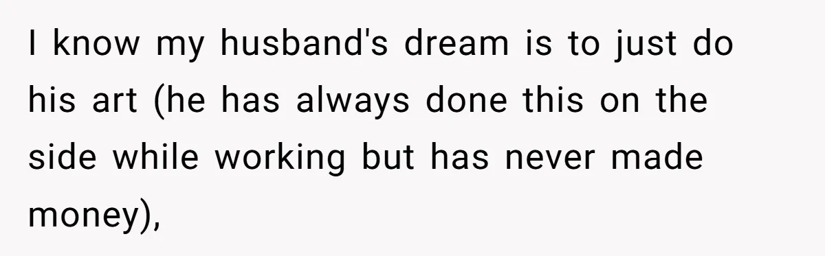 I know my husband's dream is to just do his art (he has always done this on the side while working but has never made money),
