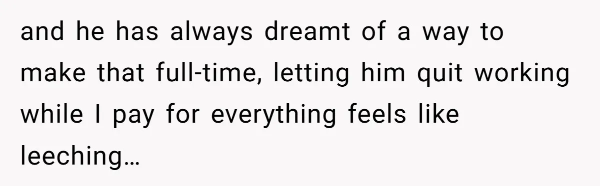 and he has always dreamt of a way to make that full-time, letting him quit working while I pay for everything feels like leeching…