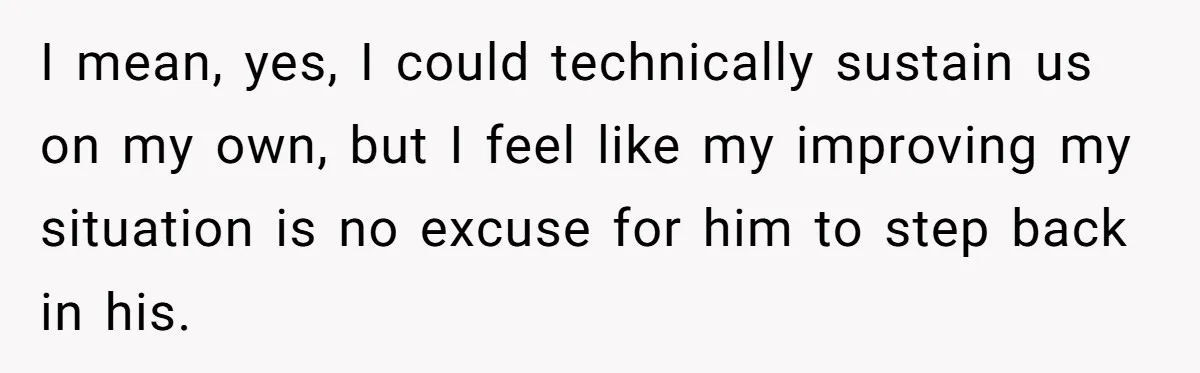 I mean, yes, I could technically sustain us on my own, but I feel like my improving my situation is no excuse for him to step back in his.