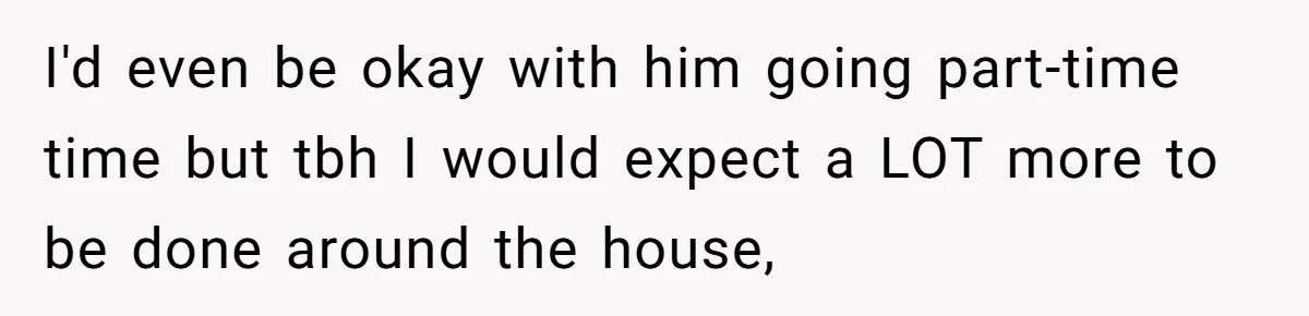 I'd even be okay with him going part-time time but tbh I would expect a LOT more to be done around the house,