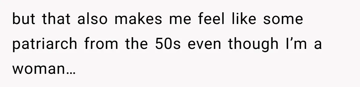 but that also makes me feel like some patriarch from the 50s even though I’m a woman…