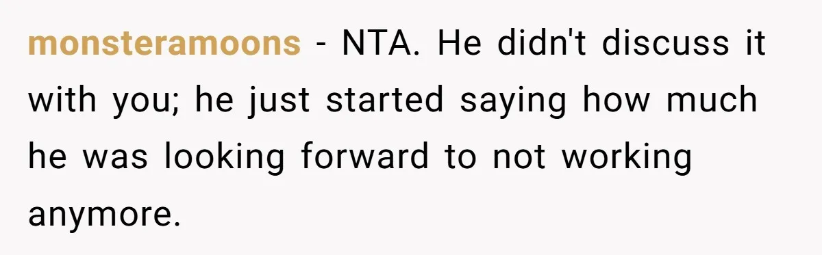 monsteramoons − NTA. He didn't discuss it with you; he just started saying how much he was looking forward to not working anymore.