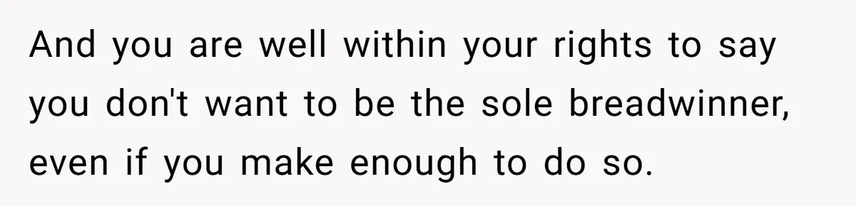 And you are well within your rights to say you don't want to be the sole breadwinner, even if you make enough to do so.