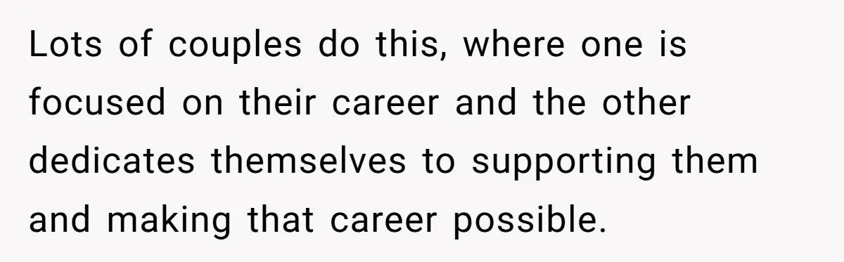 Lots of couples do this, where one is focused on their career and the other dedicates themselves to supporting them and making that career possible.