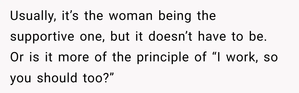 Usually, it’s the woman being the supportive one, but it doesn’t have to be. Or is it more of the principle of “I work, so you should too?”