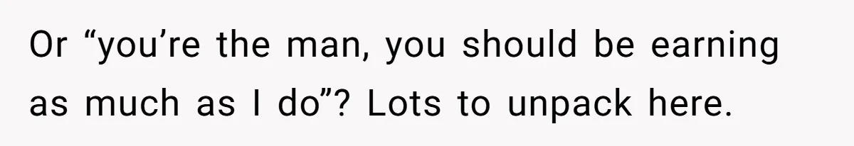 Or “you’re the man, you should be earning as much as I do”? Lots to unpack here.