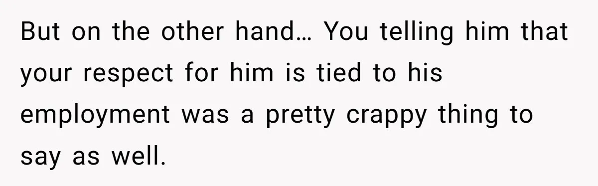 But on the other hand… You telling him that your respect for him is tied to his employment was a pretty crappy thing to say as well.