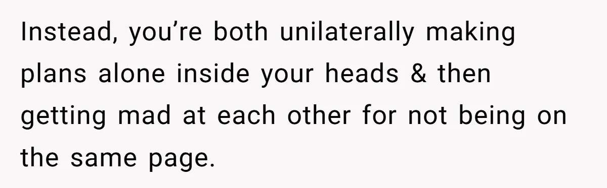 Instead, you’re both unilaterally making plans alone inside your heads & then getting mad at each other for not being on the same page.