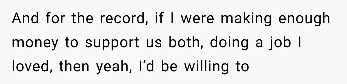 And for the record, if I were making enough money to support us both, doing a job I loved, then yeah, I’d be willing to
