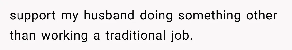 support my husband doing something other than working a traditional job.