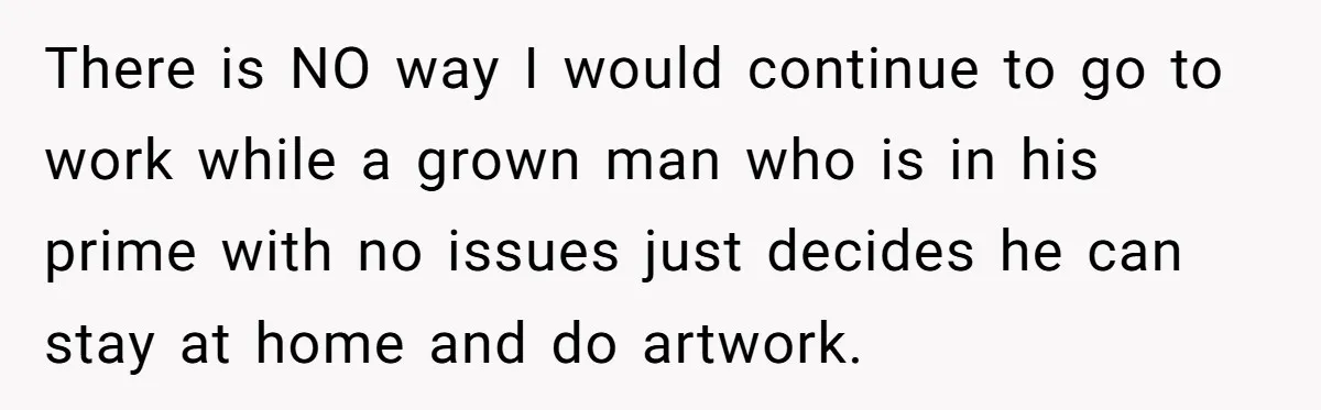 There is NO way I would continue to go to work while a grown man who is in his prime with no issues just decides he can stay at home...