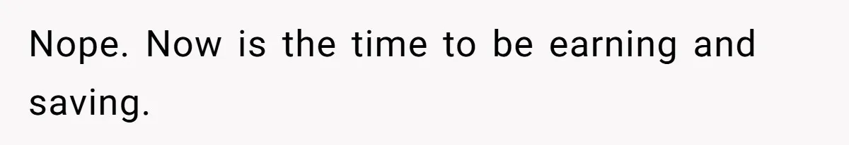 Nope. Now is the time to be earning and saving.