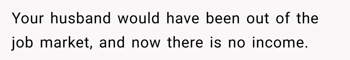Your husband would have been out of the job market, and now there is no income.