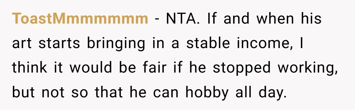 ToastMmmmmmm − NTA. If and when his art starts bringing in a stable income, I think it would be fair if he stopped working, but not so that he can...
