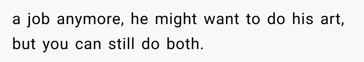 a job anymore, he might want to do his art, but you can still do both.