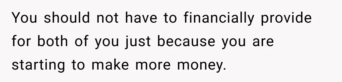 You should not have to financially provide for both of you just because you are starting to make more money.