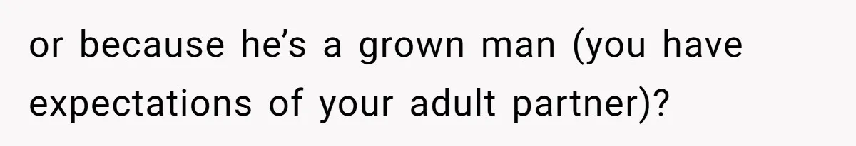 or because he’s a grown man (you have expectations of your adult partner)?