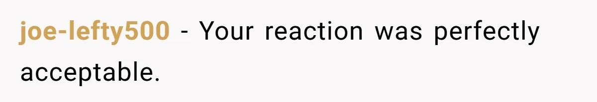 joe-lefty500 − Your reaction was perfectly acceptable.
