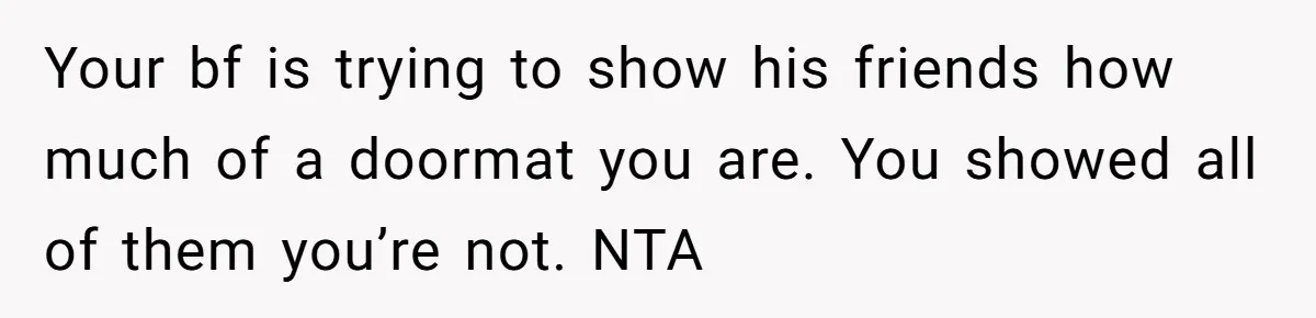 Your bf is trying to show his friends how much of a doormat you are. You showed all of them you’re not. NTA