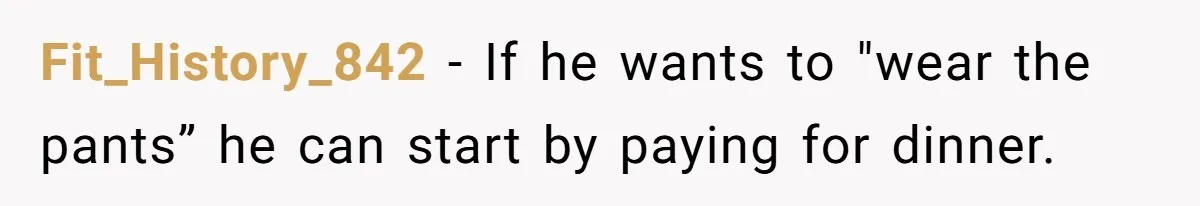 Fit_History_842 − If he wants to "wear the pants” he can start by paying for dinner.
