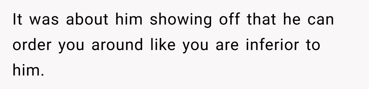 It was about him showing off that he can order you around like you are inferior to him.