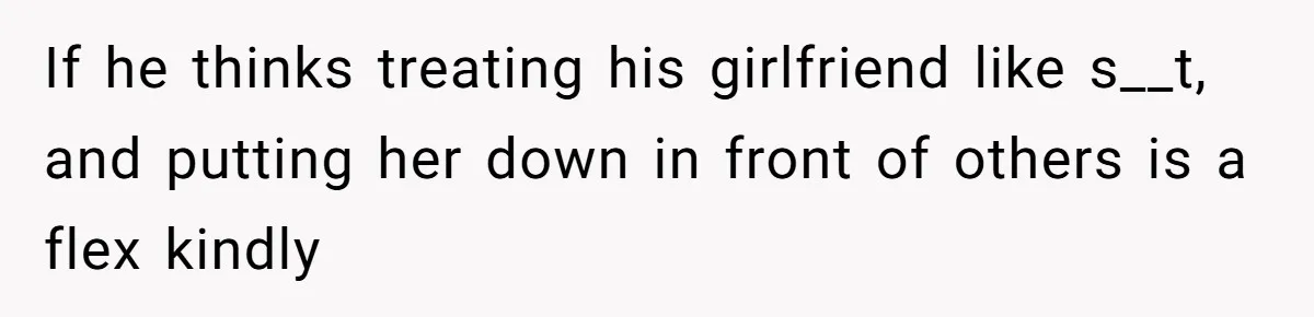If he thinks treating his girlfriend like s__t, and putting her down in front of others is a flex kindly