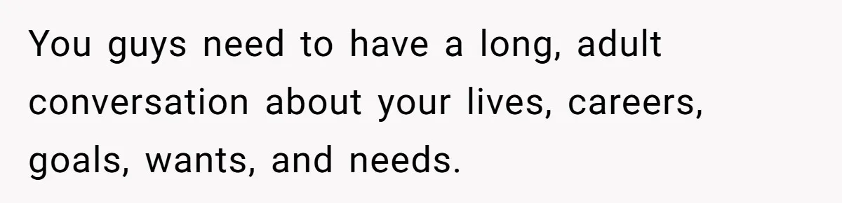 You guys need to have a long, adult conversation about your lives, careers, goals, wants, and needs.