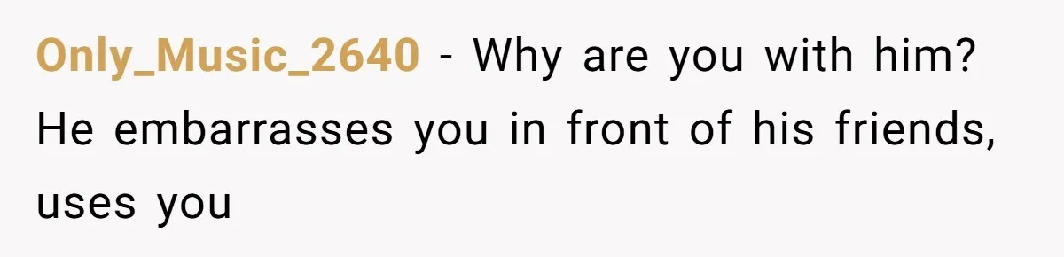 Only_Music_2640 − Why are you with him? He embarrasses you in front of his friends, uses you