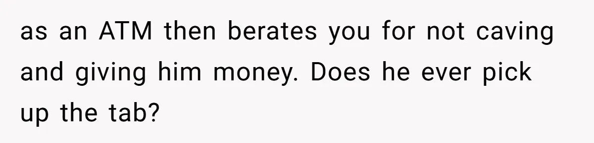as an ATM then berates you for not caving and giving him money. Does he ever pick up the tab?