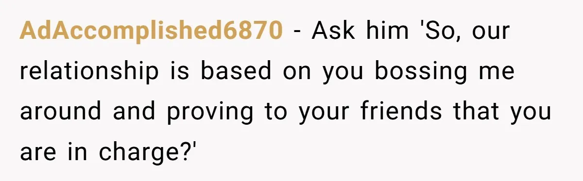 AdAccomplished6870 − Ask him 'So, our relationship is based on you bossing me around and proving to your friends that you are in charge?'