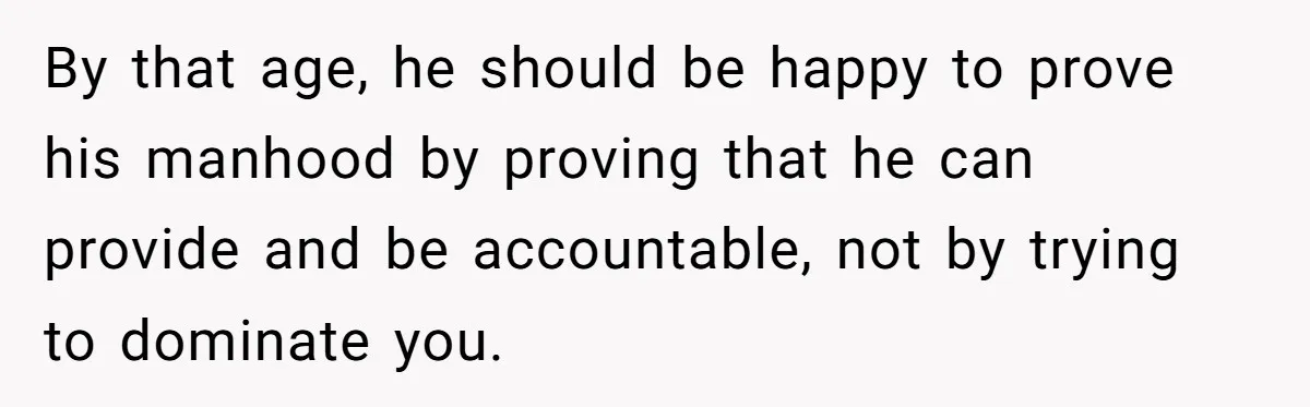 By that age, he should be happy to prove his manhood by proving that he can provide and be accountable, not by trying to dominate you.