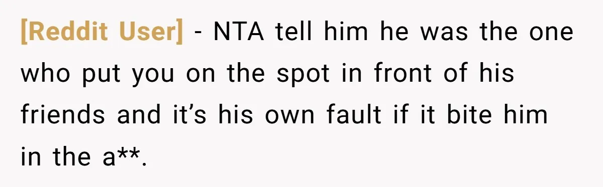 [Reddit User] − NTA tell him he was the one who put you on the spot in front of his friends and it’s his own fault if it bite him...