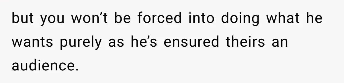 but you won’t be forced into doing what he wants purely as he’s ensured theirs an audience.