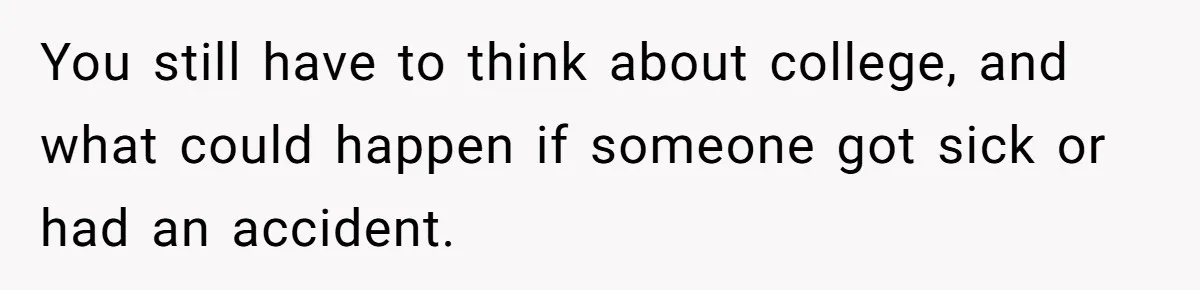 You still have to think about college, and what could happen if someone got sick or had an accident.
