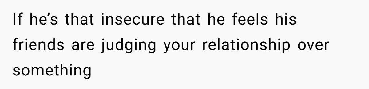 If he’s that insecure that he feels his friends are judging your relationship over something