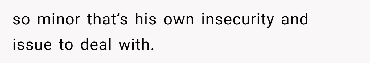 so minor that’s his own insecurity and issue to deal with.