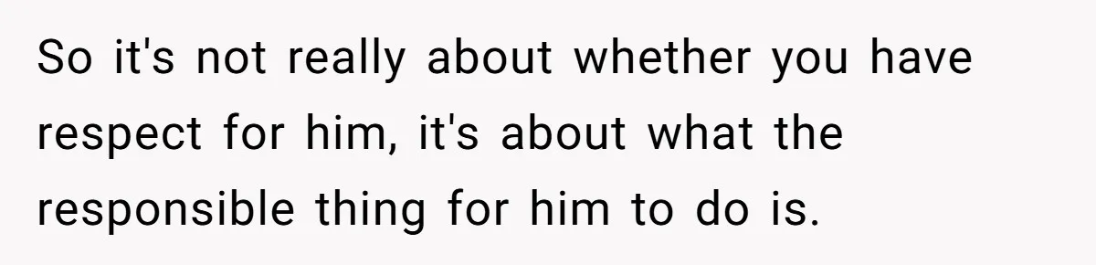 So it's not really about whether you have respect for him, it's about what the responsible thing for him to do is.