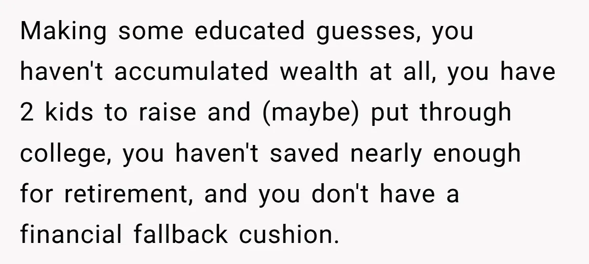 Making some educated guesses, you haven't accumulated wealth at all, you have 2 kids to raise and (maybe) put through college, you haven't saved nearly enough for retirement, and you...