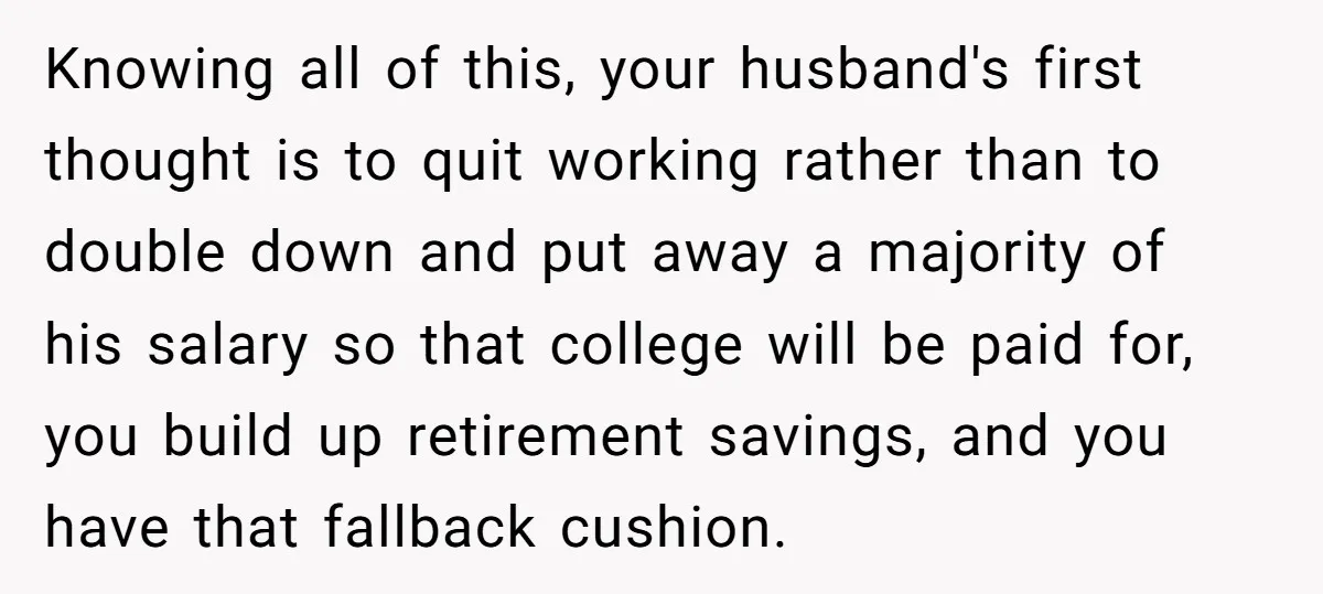 Knowing all of this, your husband's first thought is to quit working rather than to double down and put away a majority of his salary so that college will be...