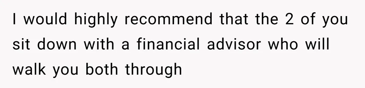I would highly recommend that the 2 of you sit down with a financial advisor who will walk you both through