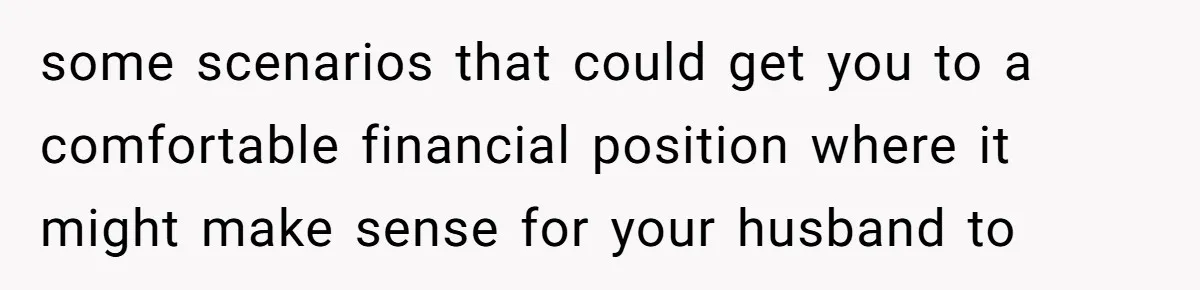 some scenarios that could get you to a comfortable financial position where it might make sense for your husband to