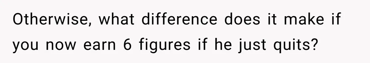 Otherwise, what difference does it make if you now earn 6 figures if he just quits?