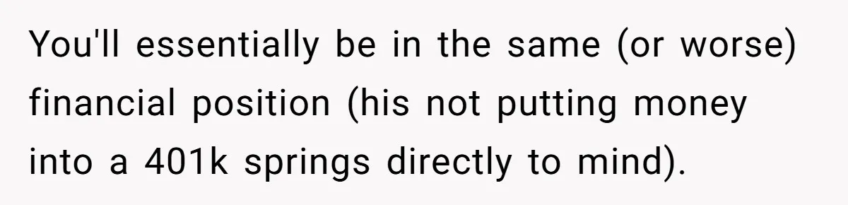 You'll essentially be in the same (or worse) financial position (his not putting money into a 401k springs directly to mind).