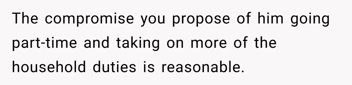 The compromise you propose of him going part-time and taking on more of the household duties is reasonable.