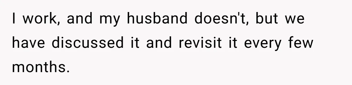 I work, and my husband doesn't, but we have discussed it and revisit it every few months.