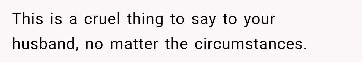 This is a cruel thing to say to your husband, no matter the circumstances.