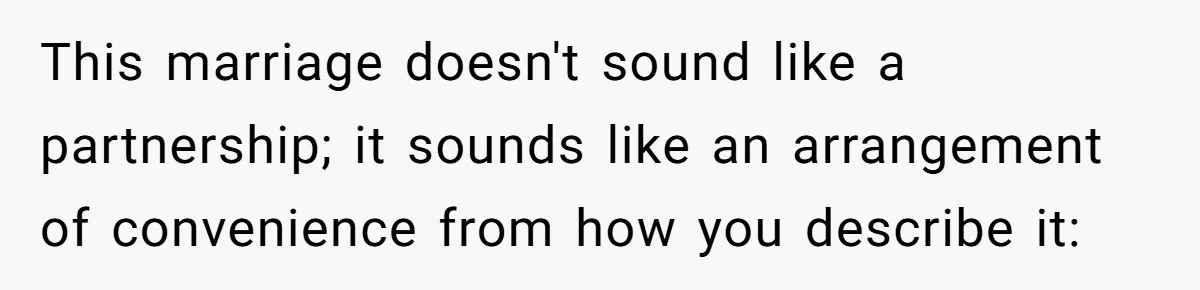 This marriage doesn't sound like a partnership; it sounds like an arrangement of convenience from how you describe it:
